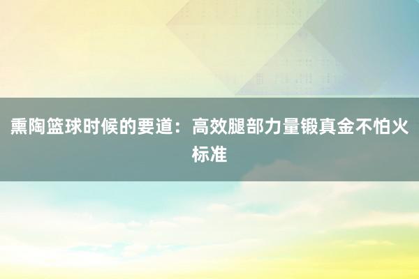 熏陶篮球时候的要道：高效腿部力量锻真金不怕火标准